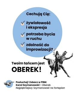 Cechują Cię: • żywiołowość i ekspresja • potrzeba bycia w ruchu • zdolność do improwizacji? Idealnie pasuje do Ciebie OBEREK! Posłuchaj! Zobacz w PBM: Karol Szymanowski - Oberek. Najpiękniejszy Szymanowski na fortepian