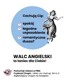 Cechują Cię: • spokój • łagodne usposobienie • romantyczna dusza? WALC ANGIELSKI to taniec dla Ciebie! Posłuchaj! Zobacz w PBM: Fryderyk Chopin - Walc cis-moll op. 64 nr 2. Najłatwiejszy Chopin na fortepian