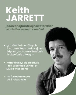 Grafika przedstawia zdjęcie Keitha Jarretta.
Keith Jarret – jeden z najbardziej nowatorskich pianistów wszech czasów!
• gra również na różnych instrumentach perkusyjnych i dętych, m.in. na wibrafonie i saksofonie altowym
• muzyki uczył się zaledwie 1 rok w Berklee School of Music w Bostonie
• na fortepianie gra od 3 roku życia